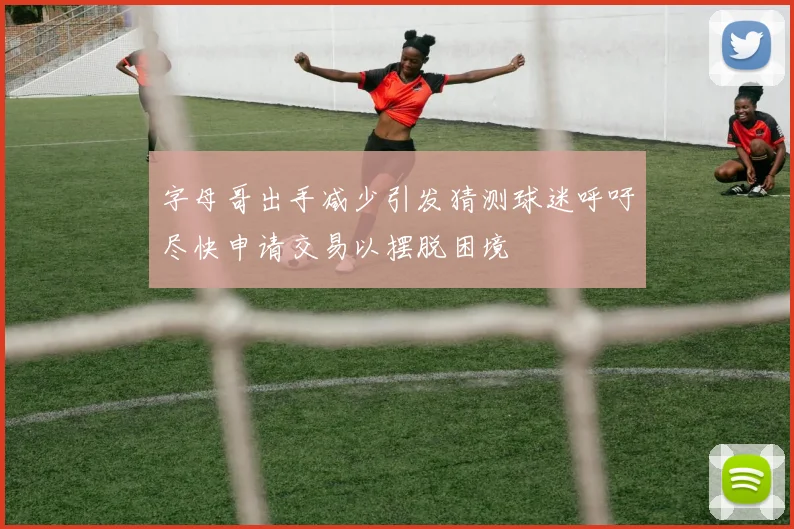 字母哥出手减少引发猜测球迷呼吁尽快申请交易以摆脱困境