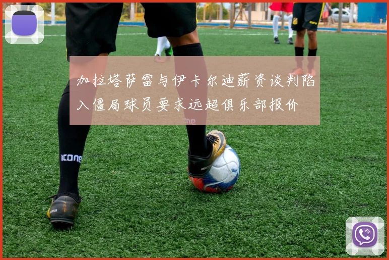 加拉塔萨雷与伊卡尔迪薪资谈判陷入僵局球员要求远超俱乐部报价
