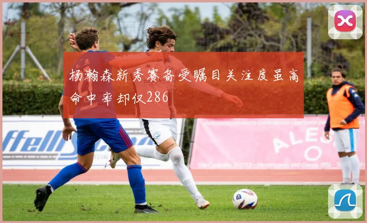 杨瀚森新秀赛备受瞩目关注度虽高命中率却仅286