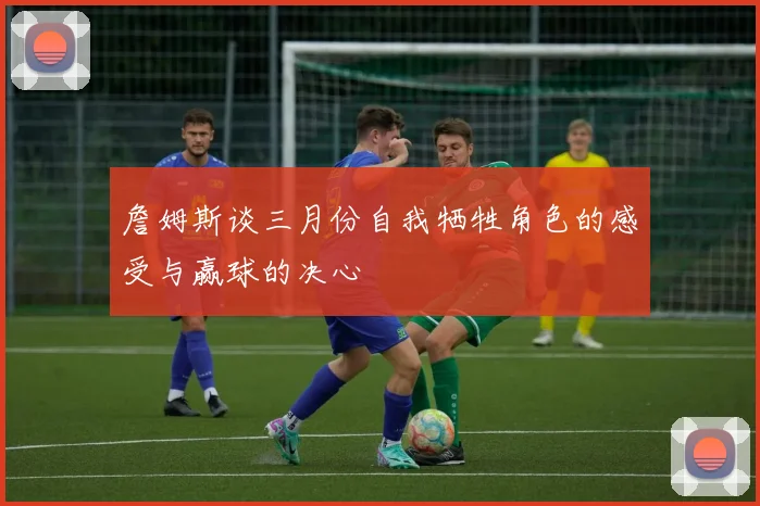詹姆斯谈三月份自我牺牲角色的感受与赢球的决心