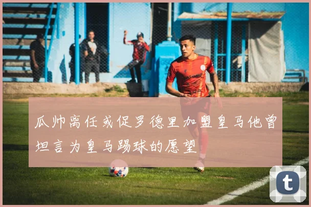 瓜帅离任或促罗德里加盟皇马他曾坦言为皇马踢球的愿望