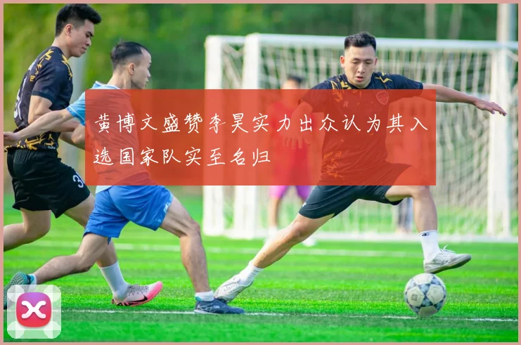 黄博文盛赞李昊实力出众认为其入选国家队实至名归