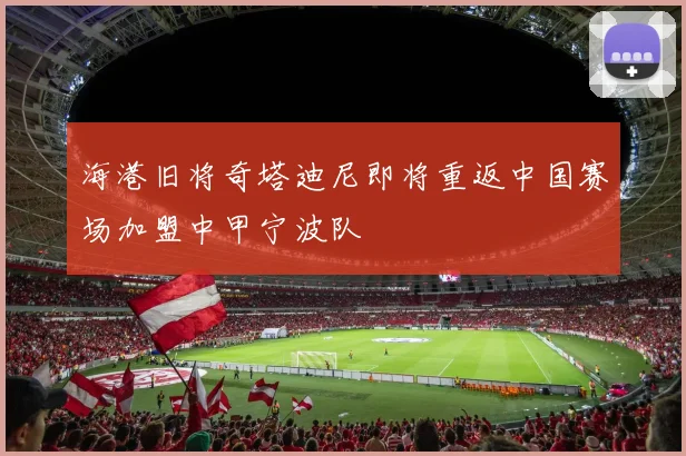 海港旧将奇塔迪尼即将重返中国赛场加盟中甲宁波队