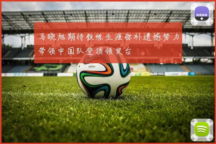马晓旭期待教练生涯弥补遗憾努力带领中国队登顶领奖台