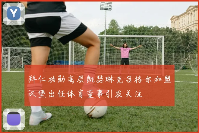 拜仁功勋高层凯瑟琳克吕格尔加盟汉堡出任体育董事引发关注
