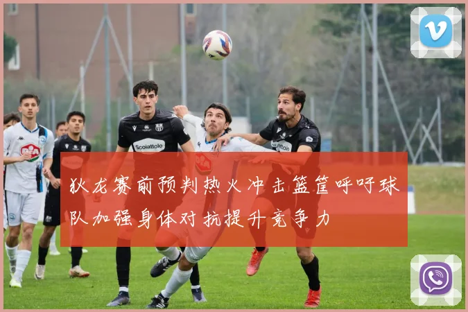 狄龙赛前预判热火冲击篮筐呼吁球队加强身体对抗提升竞争力