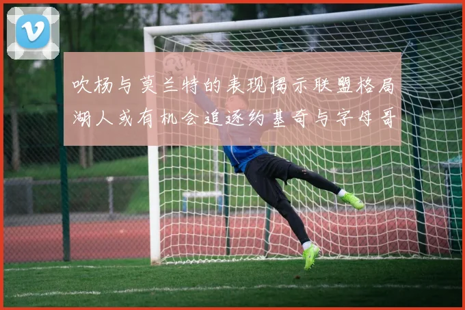 吹杨与莫兰特的表现揭示联盟格局湖人或有机会追逐约基奇与字母哥