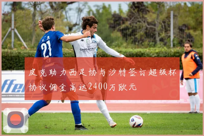 皮克助力西足协与沙特签订超级杯协议佣金高达2400万欧元