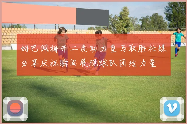 姆巴佩梅开二度助力皇马取胜社媒分享庆祝瞬间展现球队团结力量
