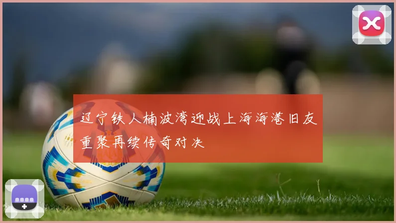 辽宁铁人楠波湾迎战上海海港旧友重聚再续传奇对决