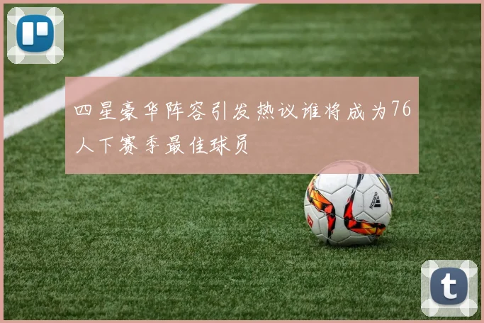 四星豪华阵容引发热议谁将成为76人下赛季最佳球员