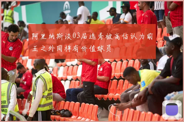 阿里纳斯谈03届选秀被高估认为前五之外同样有价值球员