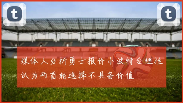 媒体人分析勇士报价小波特合理性认为两首轮选择不具备价值