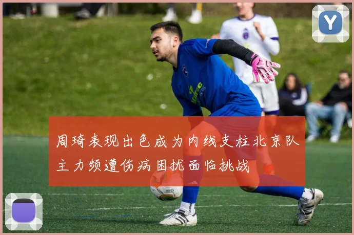 周琦表现出色成为内线支柱北京队主力频遭伤病困扰面临挑战